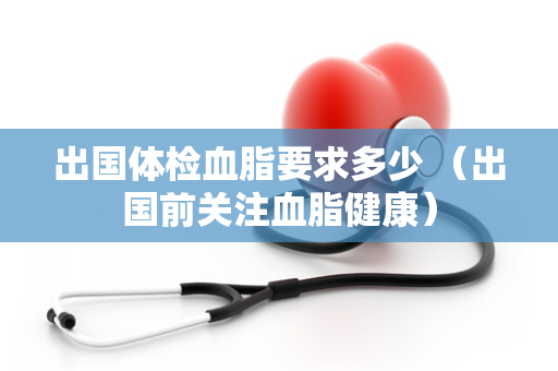 出国体检血脂要求多少 （出国前关注血脂健康）