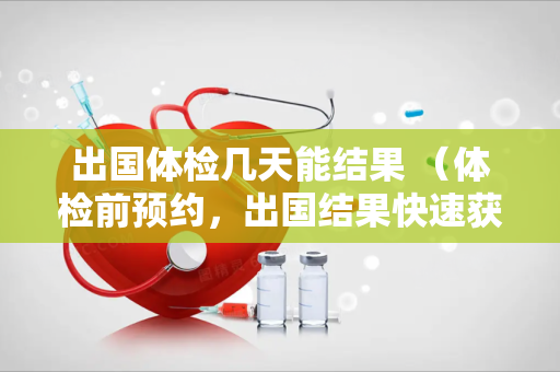 出国体检几天能结果 （体检前预约，出国结果快速获取）