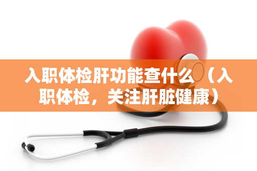 入职体检肝功能查什么 （入职体检，关注肝脏健康）