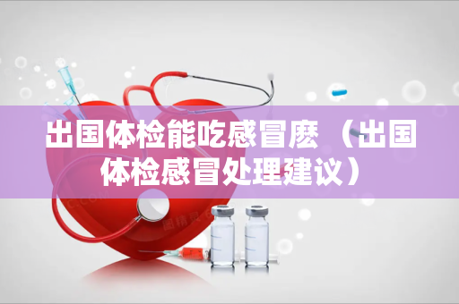 出国体检能吃感冒麽 （出国体检感冒处理建议）
