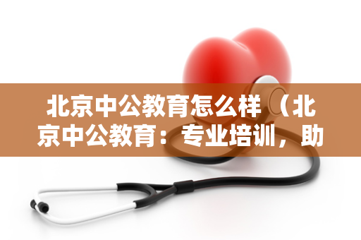 北京中公教育怎么样 （北京中公教育：专业培训，助您考试）