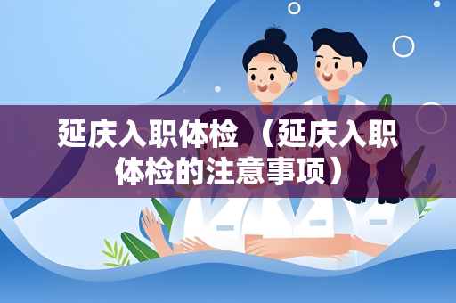 延庆入职体检 （延庆入职体检的注意事项）