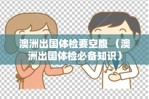 澳洲出国体检要空腹 （澳洲出国体检必备知识）
