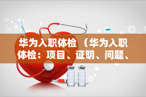 华为入职体检 （华为入职体检：项目、证明、问题、保密、管理、）