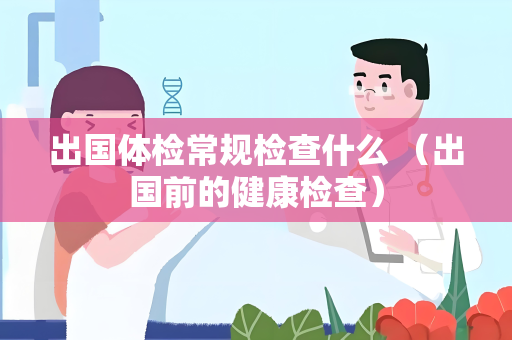 出国体检常规检查什么 （出国前的健康检查）