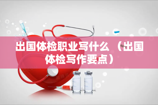 出国体检职业写什么 （出国体检写作要点）