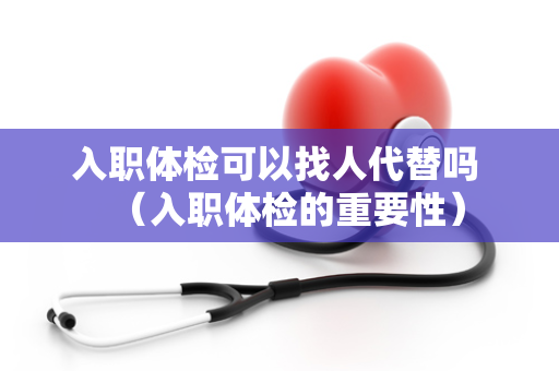 入职体检可以找人代替吗 （入职体检的重要性）