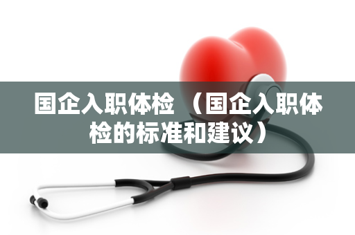 国企入职体检 （国企入职体检的标准和建议）