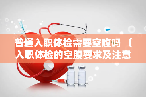 普通入职体检需要空腹吗 （入职体检的空腹要求及注意事项）