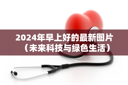 2024年早上好的最新图片 （未来科技与绿色生活）