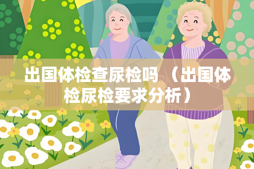 出国体检查尿检吗 （出国体检尿检要求分析）