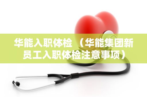 华能入职体检 （华能集团新员工入职体检注意事项）