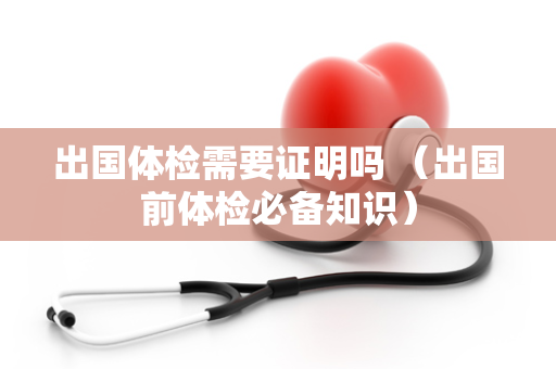 出国体检需要证明吗 （出国前体检必备知识）