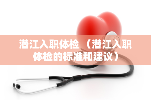 潜江入职体检 （潜江入职体检的标准和建议）