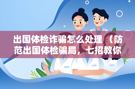 出国体检诈骗怎么处理 （防范出国体检骗局，七招教你）