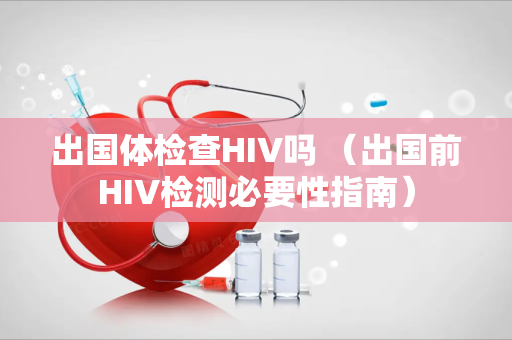出国体检查HIV吗 （出国前HIV检测必要性指南）