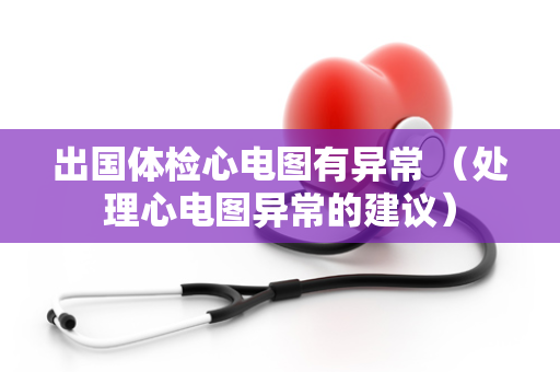 出国体检心电图有异常 （处理心电图异常的建议）