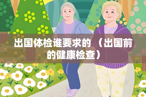 出国体检谁要求的 （出国前的健康检查）