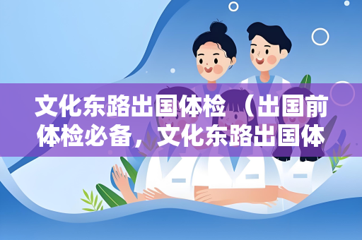 文化东路出国体检 （出国前体检必备，文化东路出国体检中心全面）