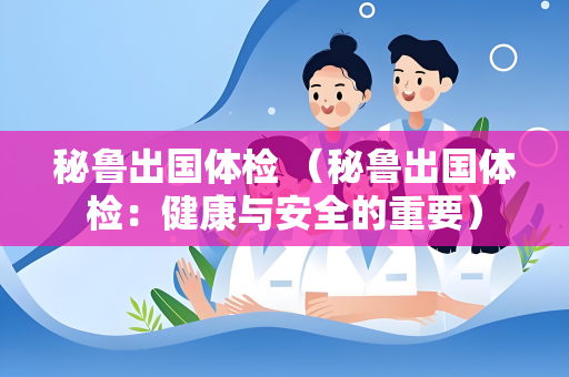 秘鲁出国体检 （秘鲁出国体检：健康与安全的重要）