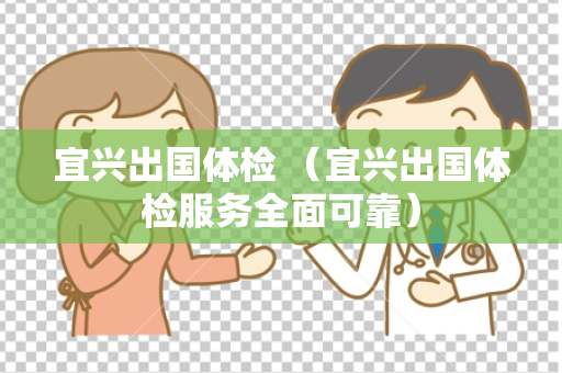 宜兴出国体检 （宜兴出国体检服务全面可靠）