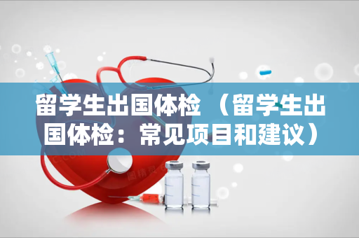 留学生出国体检 （留学生出国体检：常见项目和建议）