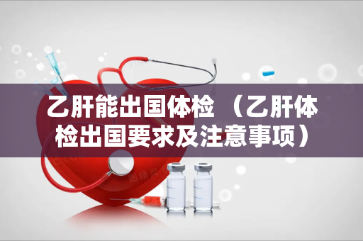 乙肝能出国体检 （乙肝体检出国要求及注意事项）