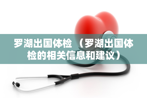 罗湖出国体检 （罗湖出国体检的相关信息和建议）