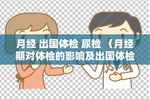 月经 出国体检 尿检 （月经期对体检的影响及出国体检注意事项）
