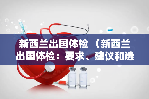 新西兰出国体检 （新西兰出国体检：要求、建议和选择）