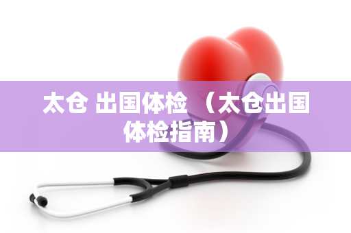 太仓 出国体检 （太仓出国体检指南）
