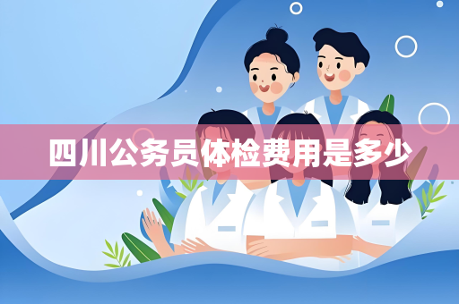 四川公务员体检费用是多少