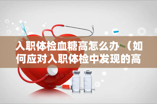 入职体检血糖高怎么办 （如何应对入职体检中发现的高血糖）
