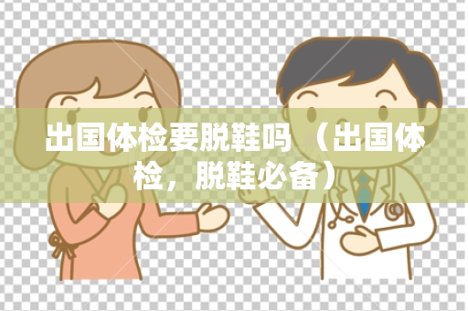 出国体检要脱鞋吗 （出国体检，脱鞋必备）