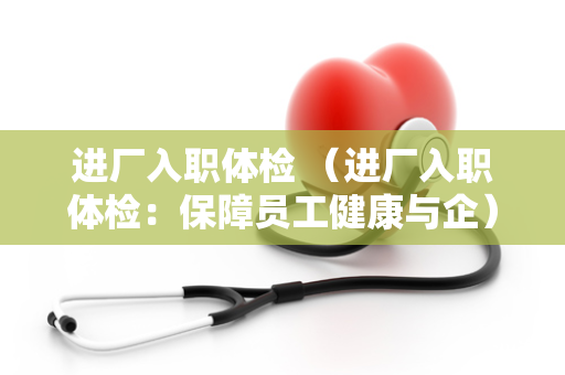 进厂入职体检 （进厂入职体检：保障员工健康与企）