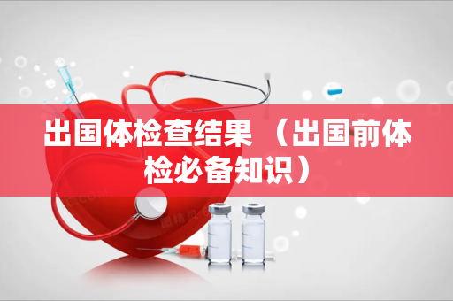 出国体检查结果 （出国前体检必备知识）