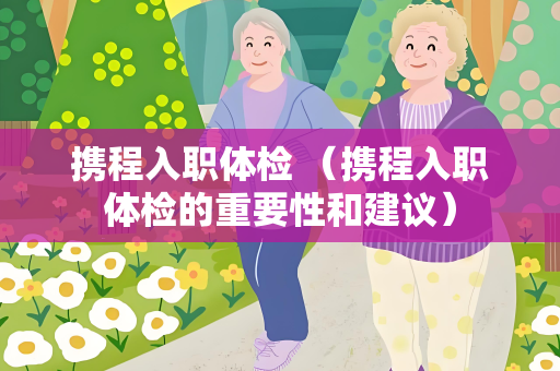 携程入职体检 （携程入职体检的重要性和建议）