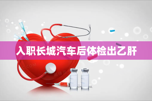 入职长城汽车后体检出乙肝