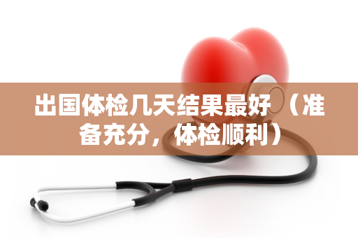 出国体检几天结果最好 （准备充分，体检顺利）