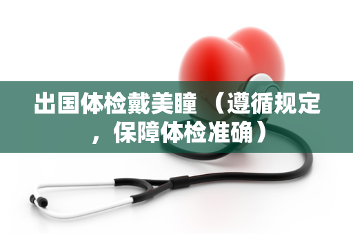 出国体检戴美瞳 （遵循规定，保障体检准确）