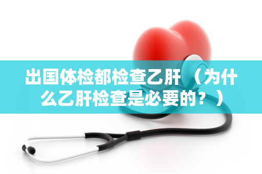 出国体检都检查乙肝 （为什么乙肝检查是必要的？）