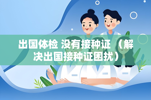 出国体检 没有接种证 （解决出国接种证困扰）