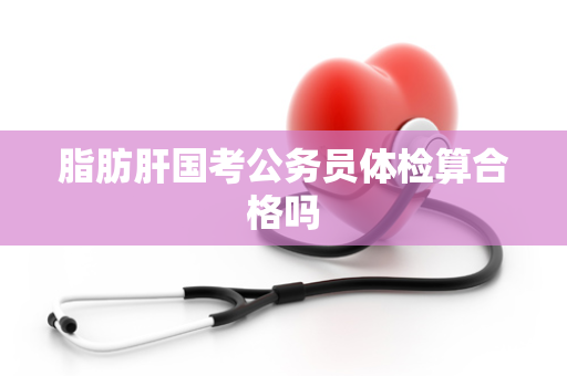 脂肪肝国考公务员体检算合格吗