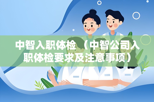 中智入职体检 （中智公司入职体检要求及注意事项）