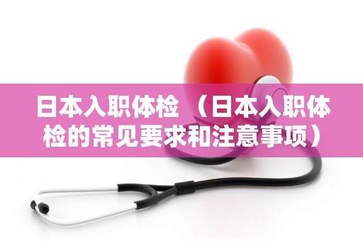 日本入职体检 （日本入职体检的常见要求和注意事项）