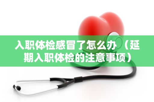 入职体检感冒了怎么办 （延期入职体检的注意事项）