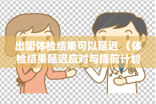 出国体检结果可以延迟 （体检结果延迟应对与提前计划）
