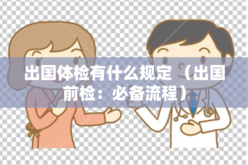 出国体检有什么规定 （出国前检：必备流程）
