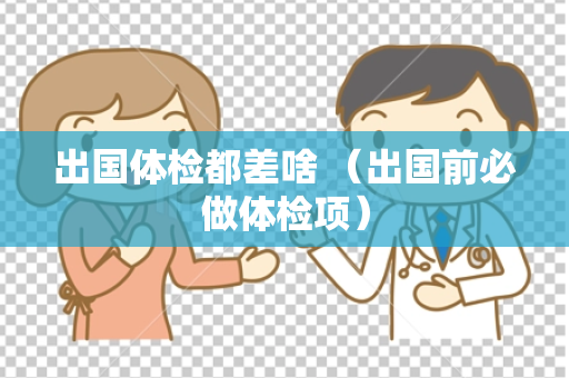 出国体检都差啥 （出国前必做体检项）
