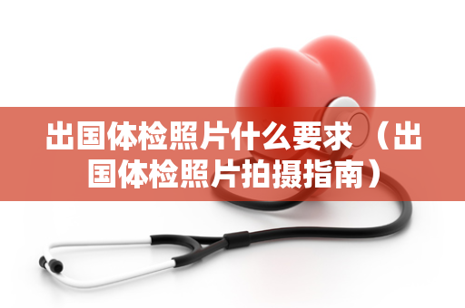 出国体检照片什么要求 （出国体检照片拍摄指南）